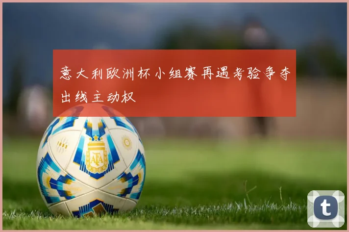 意大利欧洲杯小组赛再遇考验争夺出线主动权