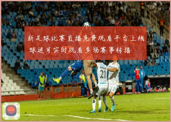 新足球比赛直播免费观看平台上线 球迷可实时观看多场赛事转播